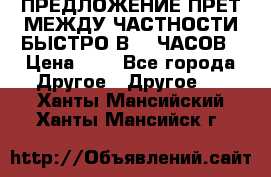 ПРЕДЛОЖЕНИЕ ПРЕТ МЕЖДУ ЧАСТНОСТИ БЫСТРО В 72 ЧАСОВ › Цена ­ 0 - Все города Другое » Другое   . Ханты-Мансийский,Ханты-Мансийск г.